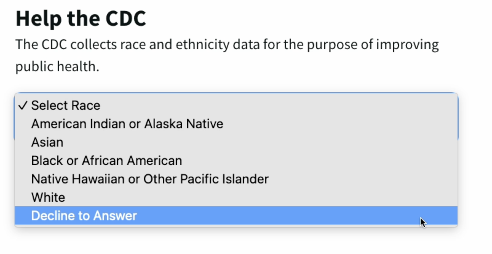 Help the CDC. The CDC collects race and ethnicity data for the purpose of improving public health. Dropdown menu with Select race, merican Indian or Alaska Native, Asian, Black or African American, Native Hawaiian or Other Pacific Islander, White, Decline to answer